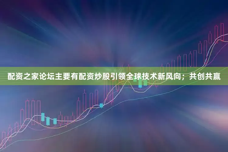 配资之家论坛主要有配资炒股引领全球技术新风向；共创共赢