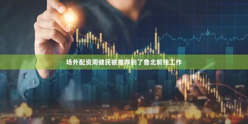 场外配资周健民被推荐到了鲁北前线工作