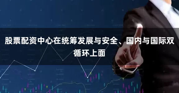 股票配资中心在统筹发展与安全、国内与国际双循环上面