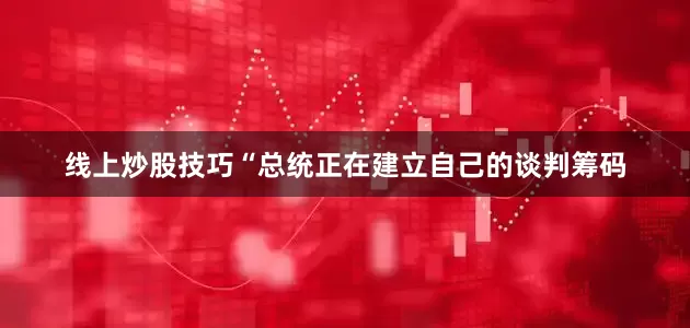 线上炒股技巧　　“总统正在建立自己的谈判筹码