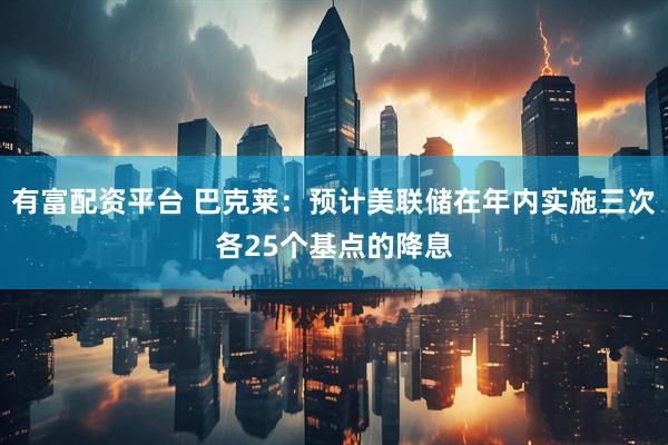 有富配资平台 巴克莱：预计美联储在年内实施三次各25个基点的降息