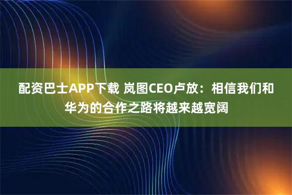 配资巴士APP下载 岚图CEO卢放：相信我们和华为的合作之路将越来越宽阔