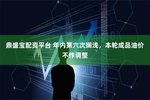 鼎盛宝配资平台 年内第六次搁浅，本轮成品油价不作调整