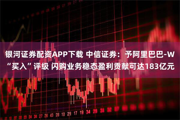 银河证券配资APP下载 中信证券：予阿里巴巴-W“买入”评级 闪购业务稳态盈利贡献可达183亿元