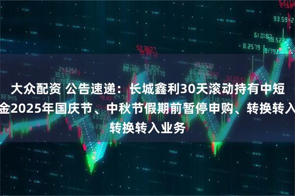 大众配资 公告速递：长城鑫利30天滚动持有中短债基金2025年国庆节、中秋节假期前暂停申购、转换转入业务