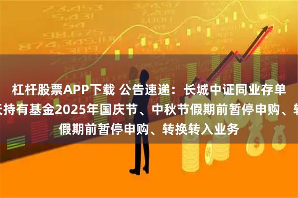 杠杆股票APP下载 公告速递：长城中证同业存单AAA指数7天持有基金2025年国庆节、中秋节假期前暂停申购、转换转入业务