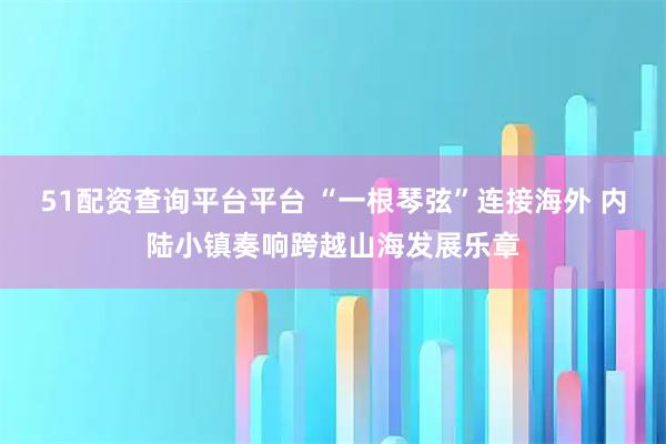 51配资查询平台平台 “一根琴弦”连接海外 内陆小镇奏响跨越山海发展乐章
