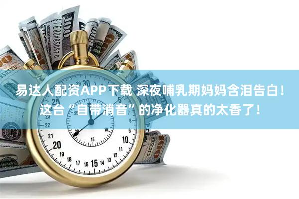 易达人配资APP下载 深夜哺乳期妈妈含泪告白！这台“自带消音”的净化器真的太香了！