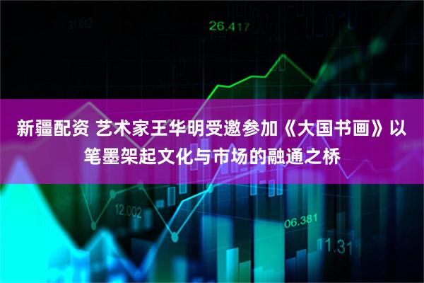 新疆配资 艺术家王华明受邀参加《大国书画》以笔墨架起文化与市场的融通之桥