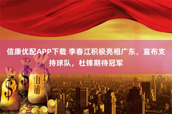 信康优配APP下载 李春江积极亮相广东，宣布支持球队，杜锋期待冠军