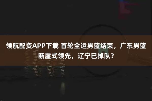 领航配资APP下载 首轮全运男篮结束，广东男篮断崖式领先，辽宁已掉队？