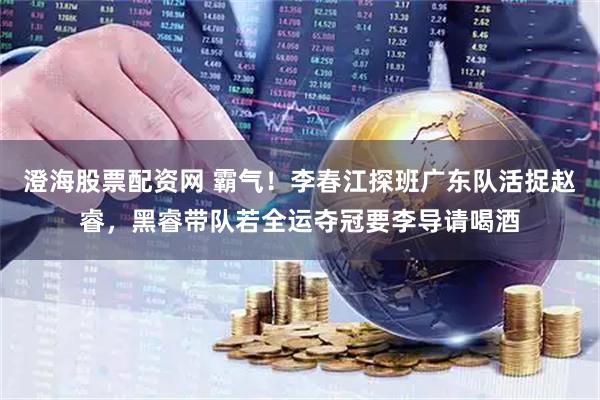 澄海股票配资网 霸气！李春江探班广东队活捉赵睿，黑睿带队若全运夺冠要李导请喝酒