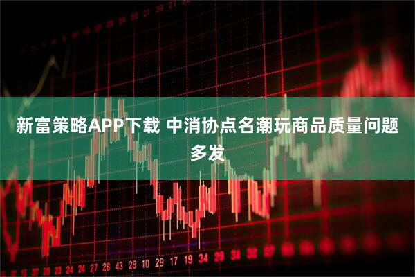 新富策略APP下载 中消协点名潮玩商品质量问题多发