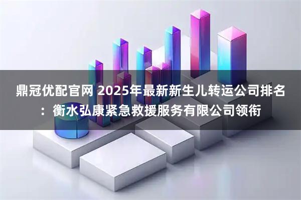 鼎冠优配官网 2025年最新新生儿转运公司排名：衡水弘康紧急救援服务有限公司领衔