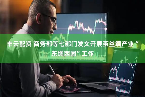 丰云配资 商务部等七部门发文开展茧丝绸产业“东绸西固”工作
