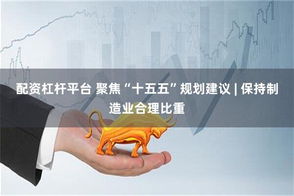 配资杠杆平台 聚焦“十五五”规划建议 | 保持制造业合理比重
