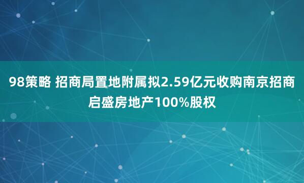 98策略 招商局置地附属拟2.59亿元收购南京招商启盛房地产100%股权