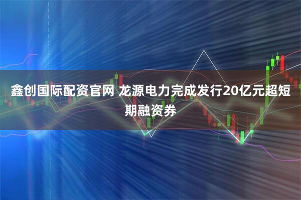 鑫创国际配资官网 龙源电力完成发行20亿元超短期融资券