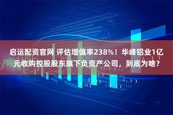 启运配资官网 评估增值率238%！华峰铝业1亿元收购控股股东旗下负资产公司，到底为啥？