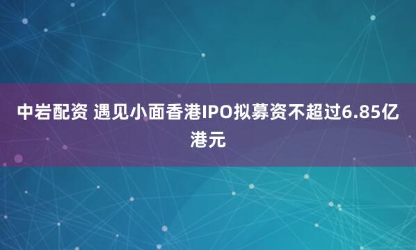 中岩配资 遇见小面香港IPO拟募资不超过6.85亿港元