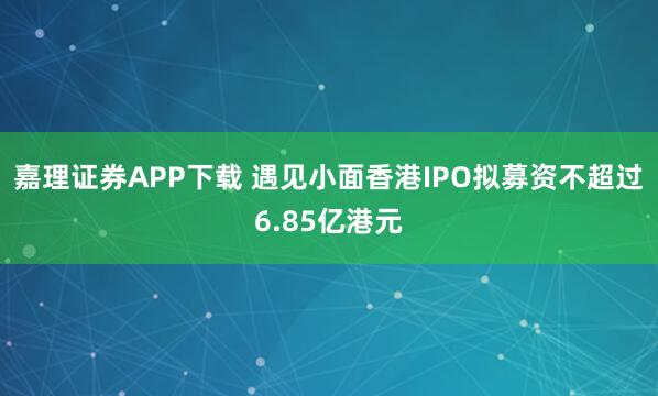 嘉理证券APP下载 遇见小面香港IPO拟募资不超过6.85亿港元