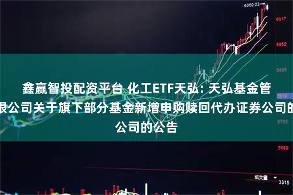 鑫赢智投配资平台 化工ETF天弘: 天弘基金管理有限公司关于旗下部分基金新增申购赎回代办证券公司的公告