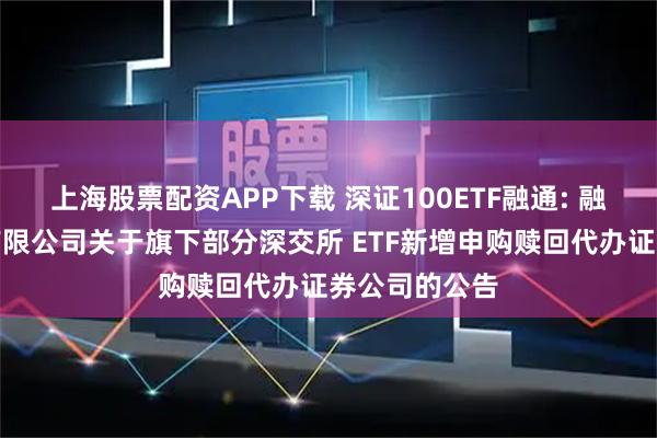 上海股票配资APP下载 深证100ETF融通: 融通基金管理有限公司关于旗下部分深交所 ETF新增申购赎回代办证券公司的公告