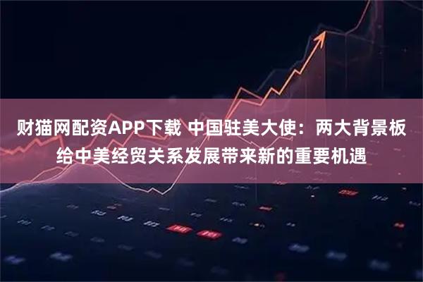 财猫网配资APP下载 中国驻美大使：两大背景板给中美经贸关系发展带来新的重要机遇