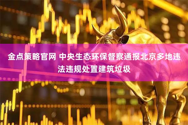 金点策略官网 中央生态环保督察通报北京多地违法违规处置建筑垃圾
