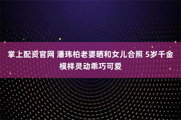 掌上配资官网 潘玮柏老婆晒和女儿合照 5岁千金模样灵动乖巧可爱