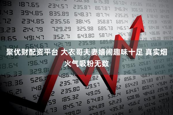 聚优财配资平台 大衣哥夫妻嬉闹趣味十足 真实烟火气吸粉无数