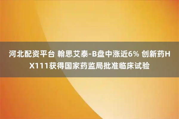 河北配资平台 翰思艾泰-B盘中涨近6% 创新药HX111获得国家药监局批准临床试验