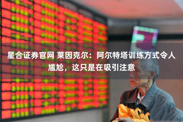 星合证券官网 莱因克尔：阿尔特塔训练方式令人尴尬，这只是在吸引注意