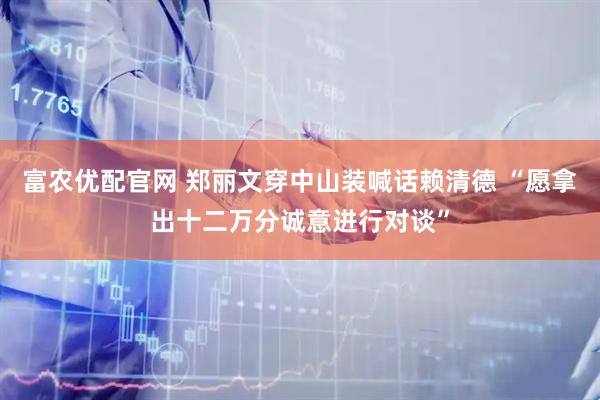 富农优配官网 郑丽文穿中山装喊话赖清德 “愿拿出十二万分诚意进行对谈”