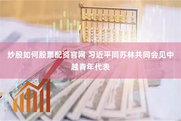 炒股如何股票配资官网 习近平同苏林共同会见中越青年代表