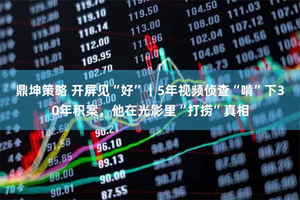 鼎坤策略 开屏见“好”｜5年视频侦查“啃”下30年积案，他在光影里“打捞”真相