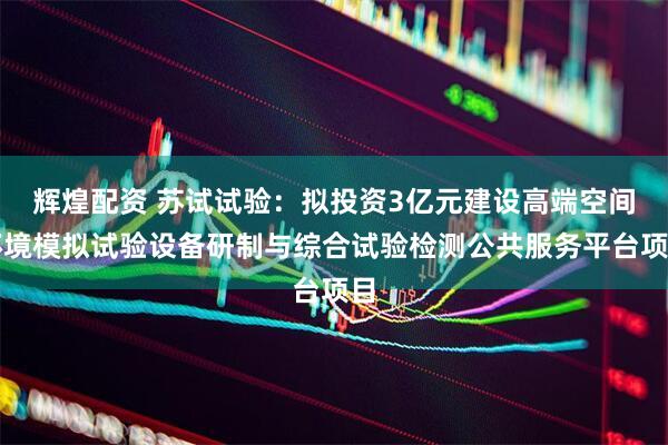 辉煌配资 苏试试验：拟投资3亿元建设高端空间环境模拟试验设备研制与综合试验检测公共服务平台项目