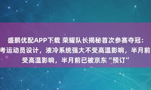 盛鹏优配APP下载 荣耀队长揭秘首次参赛夺冠：0.95米大长腿参考运动员设计，液冷系统强大不受高温影响，半月前已被京东“预订”