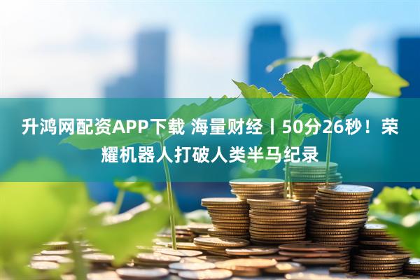 升鸿网配资APP下载 海量财经丨50分26秒！荣耀机器人打破人类半马纪录