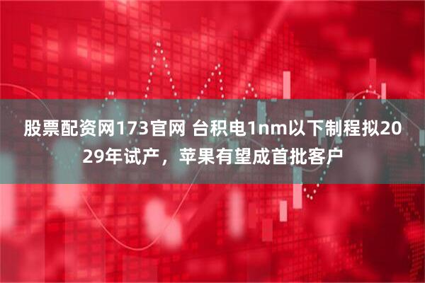 股票配资网173官网 台积电1nm以下制程拟2029年试产，苹果有望成首批客户