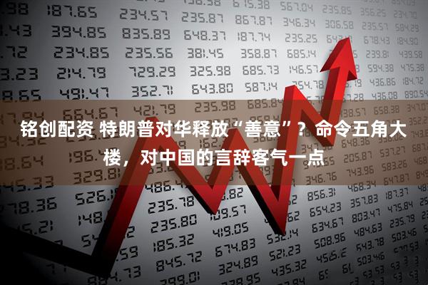 铭创配资 特朗普对华释放“善意”？命令五角大楼，对中国的言辞客气一点