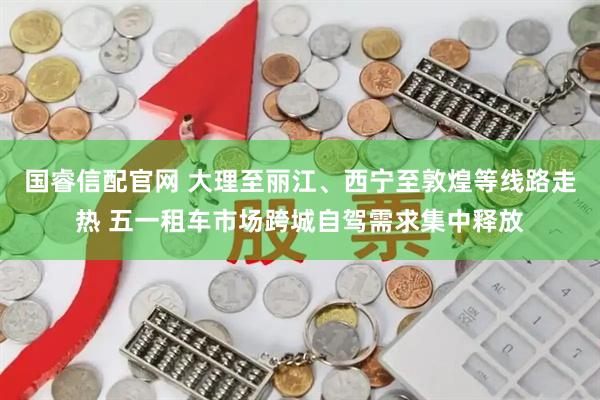 国睿信配官网 大理至丽江、西宁至敦煌等线路走热 五一租车市场跨城自驾需求集中释放