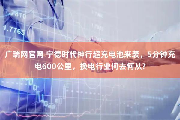 广瑞网官网 宁德时代神行超充电池来袭，5分钟充电600公里，换电行业何去何从?
