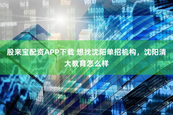 股来宝配资APP下载 想找沈阳单招机构，沈阳清大教育怎么样