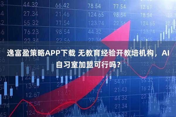 逸富盈策略APP下载 无教育经验开教培机构，AI自习室加盟可行吗？