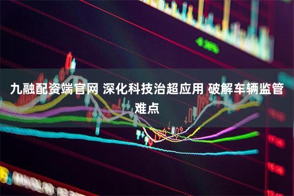 九融配资端官网 深化科技治超应用 破解车辆监管难点