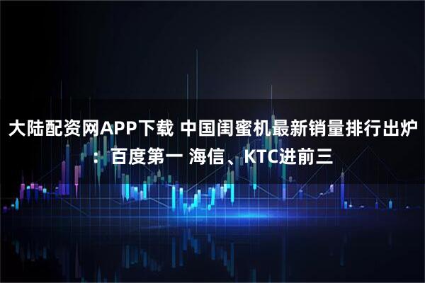 大陆配资网APP下载 中国闺蜜机最新销量排行出炉：百度第一 海信、KTC进前三