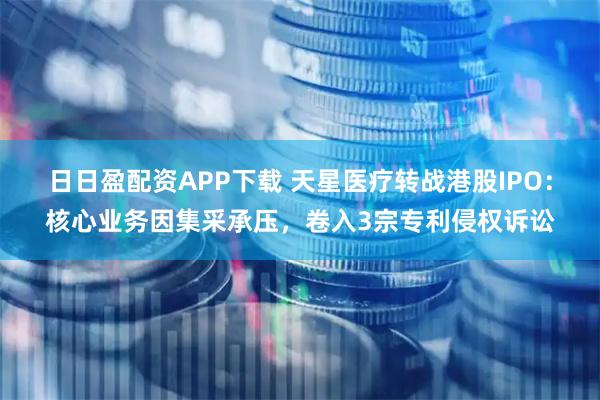 日日盈配资APP下载 天星医疗转战港股IPO:核心业务因集采承压,卷入3宗专利侵权诉讼
