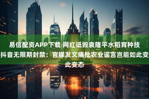 易信配资APP下载 网红诋毁袁隆平水稻育种技术抖音无限期封禁：官媒发文痛批农业谣言岂能如此变态