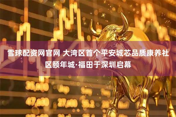 雪球配资网官网 大湾区首个平安城芯品质康养社区颐年城·福田于深圳启幕